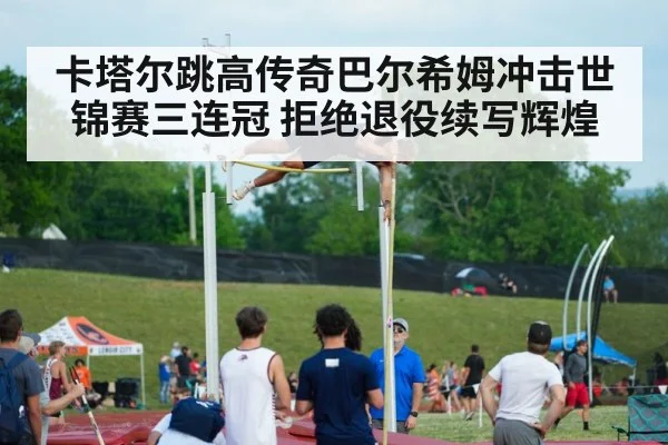 卡塔尔跳高传奇巴尔希姆冲击世锦赛三连冠 拒绝退役续写辉煌